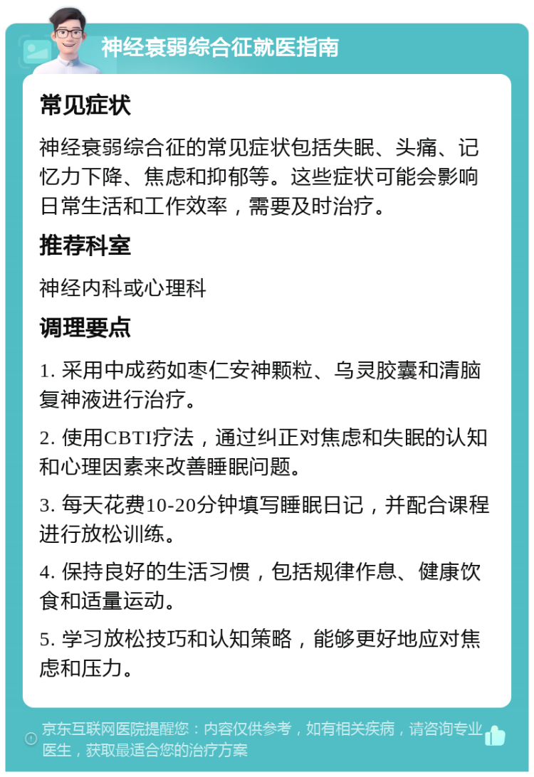 神经衰弱综合征就医指南 常见症状 神经衰弱综合征的常见症状包括失眠、头痛、记忆力下降、焦虑和抑郁等。这些症状可能会影响日常生活和工作效率，需要及时治疗。 推荐科室 神经内科或心理科 调理要点 1. 采用中成药如枣仁安神颗粒、乌灵胶囊和清脑复神液进行治疗。 2. 使用CBTI疗法，通过纠正对焦虑和失眠的认知和心理因素来改善睡眠问题。 3. 每天花费10-20分钟填写睡眠日记，并配合课程进行放松训练。 4. 保持良好的生活习惯，包括规律作息、健康饮食和适量运动。 5. 学习放松技巧和认知策略，能够更好地应对焦虑和压力。