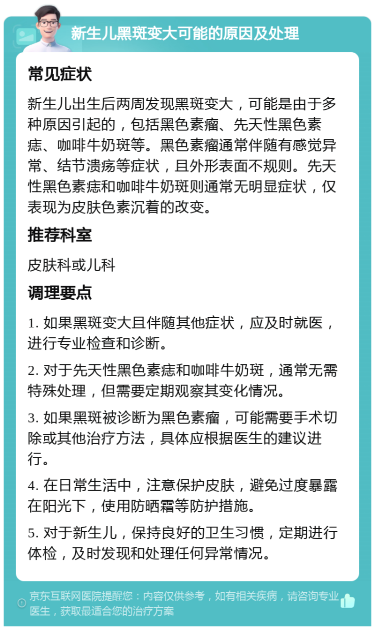 新生儿黑斑变大可能的原因及处理 常见症状 新生儿出生后两周发现黑斑变大，可能是由于多种原因引起的，包括黑色素瘤、先天性黑色素痣、咖啡牛奶斑等。黑色素瘤通常伴随有感觉异常、结节溃疡等症状，且外形表面不规则。先天性黑色素痣和咖啡牛奶斑则通常无明显症状，仅表现为皮肤色素沉着的改变。 推荐科室 皮肤科或儿科 调理要点 1. 如果黑斑变大且伴随其他症状，应及时就医，进行专业检查和诊断。 2. 对于先天性黑色素痣和咖啡牛奶斑，通常无需特殊处理，但需要定期观察其变化情况。 3. 如果黑斑被诊断为黑色素瘤，可能需要手术切除或其他治疗方法，具体应根据医生的建议进行。 4. 在日常生活中，注意保护皮肤，避免过度暴露在阳光下，使用防晒霜等防护措施。 5. 对于新生儿，保持良好的卫生习惯，定期进行体检，及时发现和处理任何异常情况。