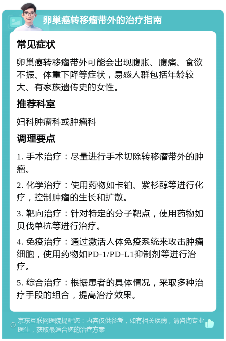 卵巢癌转移瘤带外的治疗指南 常见症状 卵巢癌转移瘤带外可能会出现腹胀、腹痛、食欲不振、体重下降等症状，易感人群包括年龄较大、有家族遗传史的女性。 推荐科室 妇科肿瘤科或肿瘤科 调理要点 1. 手术治疗：尽量进行手术切除转移瘤带外的肿瘤。 2. 化学治疗：使用药物如卡铂、紫杉醇等进行化疗，控制肿瘤的生长和扩散。 3. 靶向治疗：针对特定的分子靶点，使用药物如贝伐单抗等进行治疗。 4. 免疫治疗：通过激活人体免疫系统来攻击肿瘤细胞，使用药物如PD-1/PD-L1抑制剂等进行治疗。 5. 综合治疗：根据患者的具体情况，采取多种治疗手段的组合，提高治疗效果。