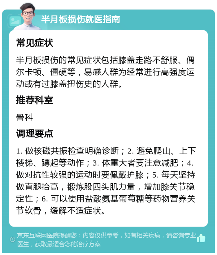 半月板损伤就医指南 常见症状 半月板损伤的常见症状包括膝盖走路不舒服、偶尔卡顿、僵硬等，易感人群为经常进行高强度运动或有过膝盖扭伤史的人群。 推荐科室 骨科 调理要点 1. 做核磁共振检查明确诊断；2. 避免爬山、上下楼梯、蹲起等动作；3. 体重大者要注意减肥；4. 做对抗性较强的运动时要佩戴护膝；5. 每天坚持做直腿抬高，锻炼股四头肌力量，增加膝关节稳定性；6. 可以使用盐酸氨基葡萄糖等药物营养关节软骨，缓解不适症状。