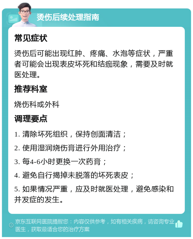 烫伤后续处理指南 常见症状 烫伤后可能出现红肿、疼痛、水泡等症状，严重者可能会出现表皮坏死和结痂现象，需要及时就医处理。 推荐科室 烧伤科或外科 调理要点 1. 清除坏死组织，保持创面清洁； 2. 使用湿润烧伤膏进行外用治疗； 3. 每4-6小时更换一次药膏； 4. 避免自行揭掉未脱落的坏死表皮； 5. 如果情况严重，应及时就医处理，避免感染和并发症的发生。