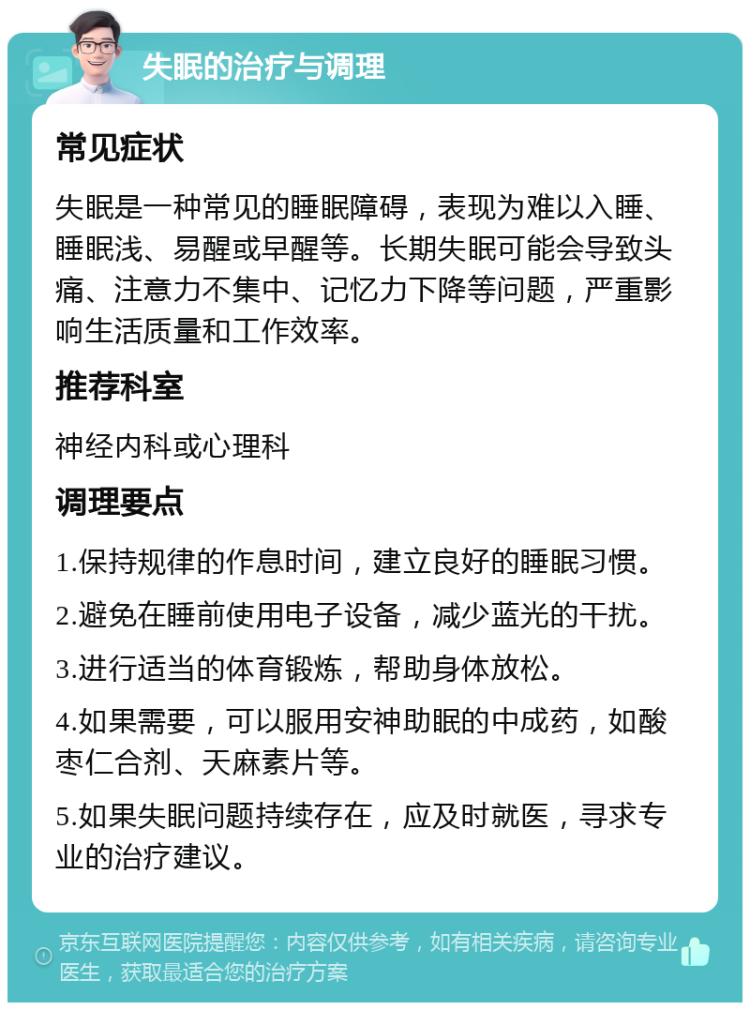 失眠的治疗与调理 常见症状 失眠是一种常见的睡眠障碍，表现为难以入睡、睡眠浅、易醒或早醒等。长期失眠可能会导致头痛、注意力不集中、记忆力下降等问题，严重影响生活质量和工作效率。 推荐科室 神经内科或心理科 调理要点 1.保持规律的作息时间，建立良好的睡眠习惯。 2.避免在睡前使用电子设备，减少蓝光的干扰。 3.进行适当的体育锻炼，帮助身体放松。 4.如果需要，可以服用安神助眠的中成药，如酸枣仁合剂、天麻素片等。 5.如果失眠问题持续存在，应及时就医，寻求专业的治疗建议。