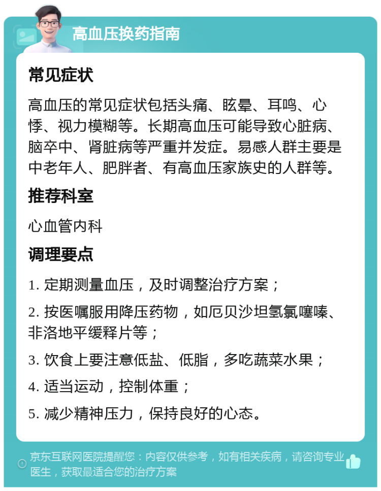 高血压换药指南 常见症状 高血压的常见症状包括头痛、眩晕、耳鸣、心悸、视力模糊等。长期高血压可能导致心脏病、脑卒中、肾脏病等严重并发症。易感人群主要是中老年人、肥胖者、有高血压家族史的人群等。 推荐科室 心血管内科 调理要点 1. 定期测量血压，及时调整治疗方案； 2. 按医嘱服用降压药物，如厄贝沙坦氢氯噻嗪、非洛地平缓释片等； 3. 饮食上要注意低盐、低脂，多吃蔬菜水果； 4. 适当运动，控制体重； 5. 减少精神压力，保持良好的心态。