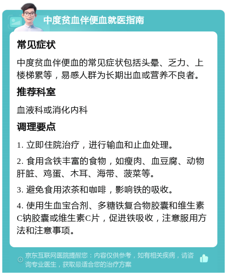 中度贫血伴便血就医指南 常见症状 中度贫血伴便血的常见症状包括头晕、乏力、上楼梯累等，易感人群为长期出血或营养不良者。 推荐科室 血液科或消化内科 调理要点 1. 立即住院治疗，进行输血和止血处理。 2. 食用含铁丰富的食物，如瘦肉、血豆腐、动物肝脏、鸡蛋、木耳、海带、菠菜等。 3. 避免食用浓茶和咖啡，影响铁的吸收。 4. 使用生血宝合剂、多糖铁复合物胶囊和维生素C钠胶囊或维生素C片，促进铁吸收，注意服用方法和注意事项。