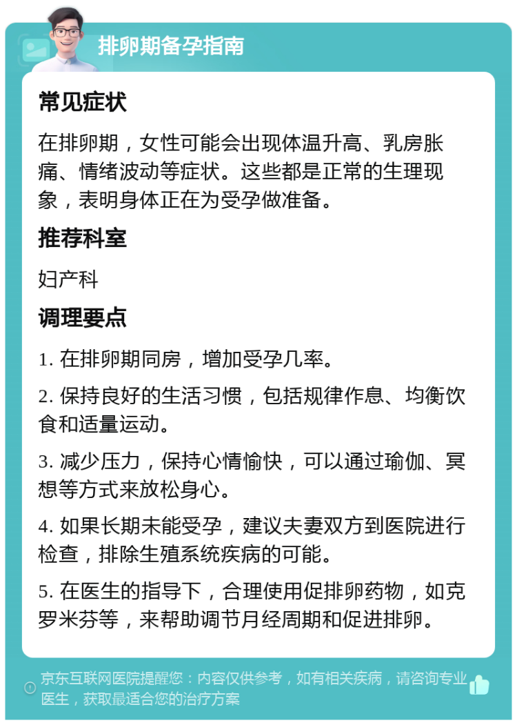 排卵期备孕指南 常见症状 在排卵期，女性可能会出现体温升高、乳房胀痛、情绪波动等症状。这些都是正常的生理现象，表明身体正在为受孕做准备。 推荐科室 妇产科 调理要点 1. 在排卵期同房，增加受孕几率。 2. 保持良好的生活习惯，包括规律作息、均衡饮食和适量运动。 3. 减少压力，保持心情愉快，可以通过瑜伽、冥想等方式来放松身心。 4. 如果长期未能受孕，建议夫妻双方到医院进行检查，排除生殖系统疾病的可能。 5. 在医生的指导下，合理使用促排卵药物，如克罗米芬等，来帮助调节月经周期和促进排卵。