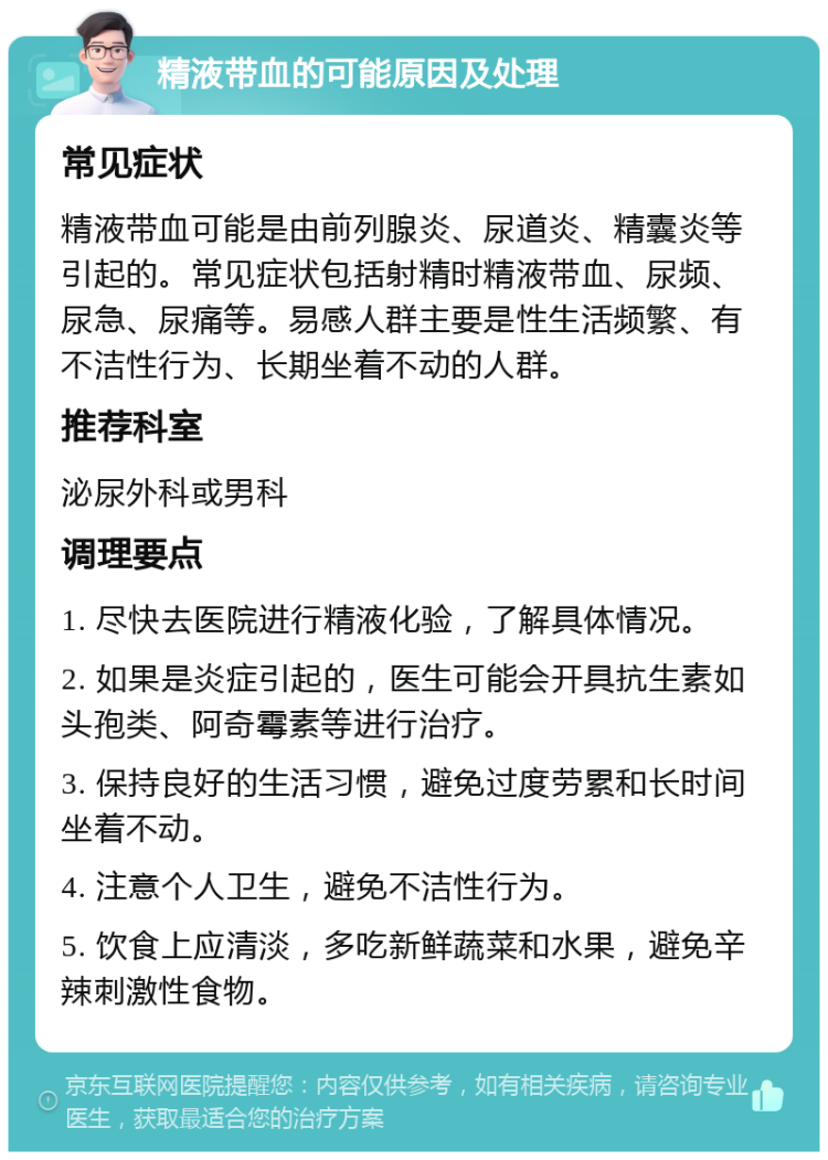 精液带血的可能原因及处理 常见症状 精液带血可能是由前列腺炎、尿道炎、精囊炎等引起的。常见症状包括射精时精液带血、尿频、尿急、尿痛等。易感人群主要是性生活频繁、有不洁性行为、长期坐着不动的人群。 推荐科室 泌尿外科或男科 调理要点 1. 尽快去医院进行精液化验，了解具体情况。 2. 如果是炎症引起的，医生可能会开具抗生素如头孢类、阿奇霉素等进行治疗。 3. 保持良好的生活习惯，避免过度劳累和长时间坐着不动。 4. 注意个人卫生，避免不洁性行为。 5. 饮食上应清淡，多吃新鲜蔬菜和水果，避免辛辣刺激性食物。