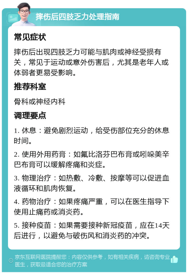 摔伤后四肢乏力处理指南 常见症状 摔伤后出现四肢乏力可能与肌肉或神经受损有关，常见于运动或意外伤害后，尤其是老年人或体弱者更易受影响。 推荐科室 骨科或神经内科 调理要点 1. 休息：避免剧烈运动，给受伤部位充分的休息时间。 2. 使用外用药膏：如氟比洛芬巴布膏或吲哚美辛巴布膏可以缓解疼痛和炎症。 3. 物理治疗：如热敷、冷敷、按摩等可以促进血液循环和肌肉恢复。 4. 药物治疗：如果疼痛严重，可以在医生指导下使用止痛药或消炎药。 5. 接种疫苗：如果需要接种新冠疫苗，应在14天后进行，以避免与破伤风和消炎药的冲突。