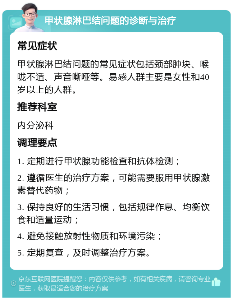 甲状腺淋巴结问题的诊断与治疗 常见症状 甲状腺淋巴结问题的常见症状包括颈部肿块、喉咙不适、声音嘶哑等。易感人群主要是女性和40岁以上的人群。 推荐科室 内分泌科 调理要点 1. 定期进行甲状腺功能检查和抗体检测； 2. 遵循医生的治疗方案，可能需要服用甲状腺激素替代药物； 3. 保持良好的生活习惯，包括规律作息、均衡饮食和适量运动； 4. 避免接触放射性物质和环境污染； 5. 定期复查，及时调整治疗方案。