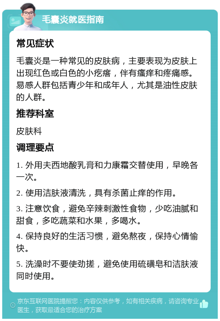 毛囊炎就医指南 常见症状 毛囊炎是一种常见的皮肤病，主要表现为皮肤上出现红色或白色的小疙瘩，伴有瘙痒和疼痛感。易感人群包括青少年和成年人，尤其是油性皮肤的人群。 推荐科室 皮肤科 调理要点 1. 外用夫西地酸乳膏和力康霜交替使用，早晚各一次。 2. 使用洁肤液清洗，具有杀菌止痒的作用。 3. 注意饮食，避免辛辣刺激性食物，少吃油腻和甜食，多吃蔬菜和水果，多喝水。 4. 保持良好的生活习惯，避免熬夜，保持心情愉快。 5. 洗澡时不要使劲搓，避免使用硫磺皂和洁肤液同时使用。