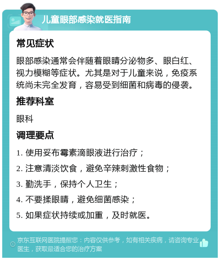 儿童眼部感染就医指南 常见症状 眼部感染通常会伴随着眼睛分泌物多、眼白红、视力模糊等症状。尤其是对于儿童来说，免疫系统尚未完全发育，容易受到细菌和病毒的侵袭。 推荐科室 眼科 调理要点 1. 使用妥布霉素滴眼液进行治疗； 2. 注意清淡饮食，避免辛辣刺激性食物； 3. 勤洗手，保持个人卫生； 4. 不要揉眼睛，避免细菌感染； 5. 如果症状持续或加重，及时就医。