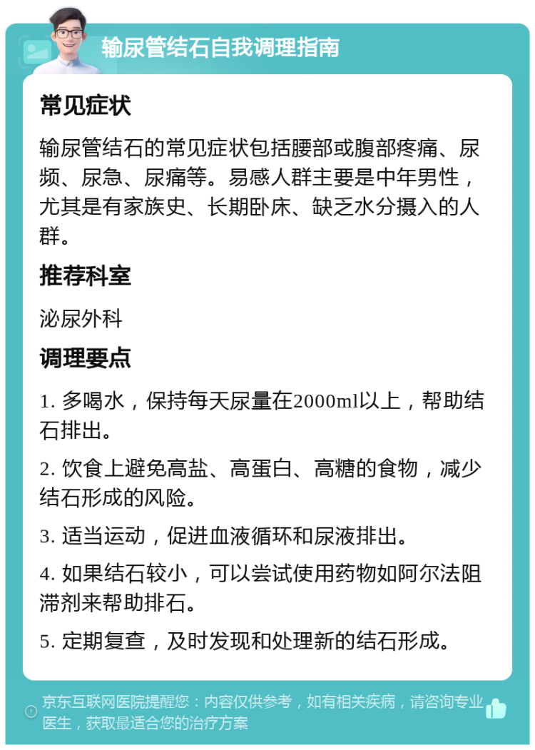 输尿管结石自我调理指南 常见症状 输尿管结石的常见症状包括腰部或腹部疼痛、尿频、尿急、尿痛等。易感人群主要是中年男性，尤其是有家族史、长期卧床、缺乏水分摄入的人群。 推荐科室 泌尿外科 调理要点 1. 多喝水，保持每天尿量在2000ml以上，帮助结石排出。 2. 饮食上避免高盐、高蛋白、高糖的食物，减少结石形成的风险。 3. 适当运动，促进血液循环和尿液排出。 4. 如果结石较小，可以尝试使用药物如阿尔法阻滞剂来帮助排石。 5. 定期复查，及时发现和处理新的结石形成。