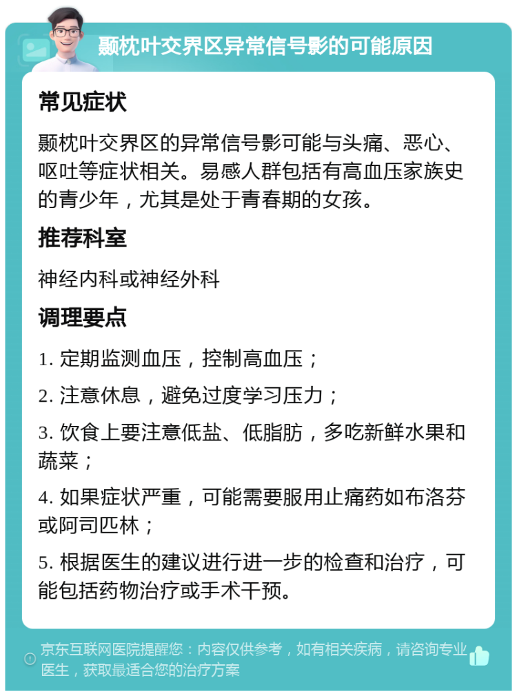 颞枕叶交界区异常信号影的可能原因 常见症状 颞枕叶交界区的异常信号影可能与头痛、恶心、呕吐等症状相关。易感人群包括有高血压家族史的青少年，尤其是处于青春期的女孩。 推荐科室 神经内科或神经外科 调理要点 1. 定期监测血压，控制高血压； 2. 注意休息，避免过度学习压力； 3. 饮食上要注意低盐、低脂肪，多吃新鲜水果和蔬菜； 4. 如果症状严重，可能需要服用止痛药如布洛芬或阿司匹林； 5. 根据医生的建议进行进一步的检查和治疗，可能包括药物治疗或手术干预。