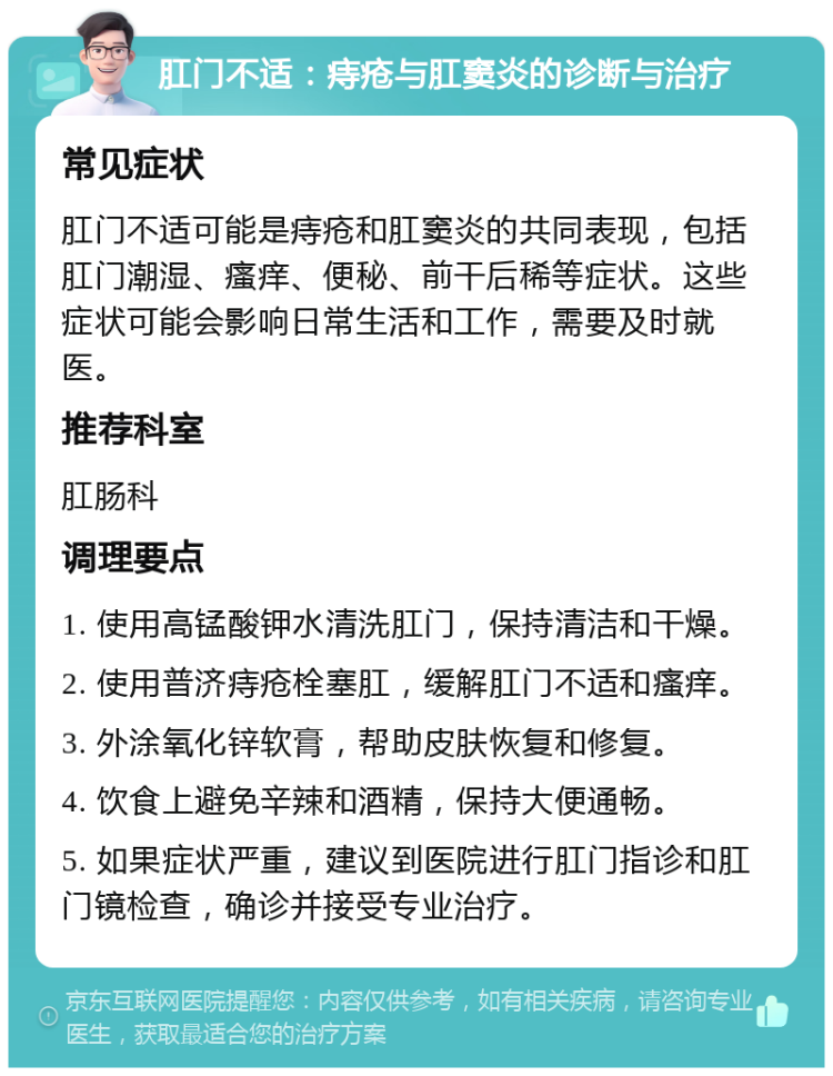 肛门不适：痔疮与肛窦炎的诊断与治疗 常见症状 肛门不适可能是痔疮和肛窦炎的共同表现，包括肛门潮湿、瘙痒、便秘、前干后稀等症状。这些症状可能会影响日常生活和工作，需要及时就医。 推荐科室 肛肠科 调理要点 1. 使用高锰酸钾水清洗肛门，保持清洁和干燥。 2. 使用普济痔疮栓塞肛，缓解肛门不适和瘙痒。 3. 外涂氧化锌软膏，帮助皮肤恢复和修复。 4. 饮食上避免辛辣和酒精，保持大便通畅。 5. 如果症状严重，建议到医院进行肛门指诊和肛门镜检查，确诊并接受专业治疗。