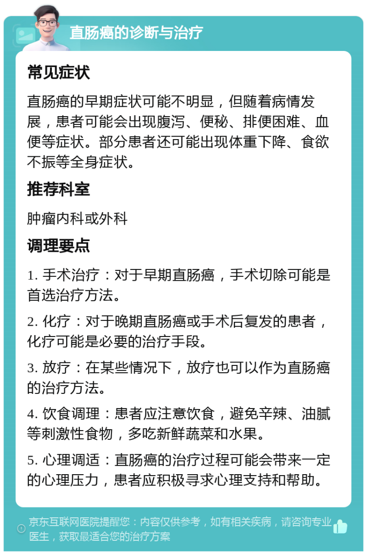 直肠癌的诊断与治疗 常见症状 直肠癌的早期症状可能不明显，但随着病情发展，患者可能会出现腹泻、便秘、排便困难、血便等症状。部分患者还可能出现体重下降、食欲不振等全身症状。 推荐科室 肿瘤内科或外科 调理要点 1. 手术治疗：对于早期直肠癌，手术切除可能是首选治疗方法。 2. 化疗：对于晚期直肠癌或手术后复发的患者，化疗可能是必要的治疗手段。 3. 放疗：在某些情况下，放疗也可以作为直肠癌的治疗方法。 4. 饮食调理：患者应注意饮食，避免辛辣、油腻等刺激性食物，多吃新鲜蔬菜和水果。 5. 心理调适：直肠癌的治疗过程可能会带来一定的心理压力，患者应积极寻求心理支持和帮助。