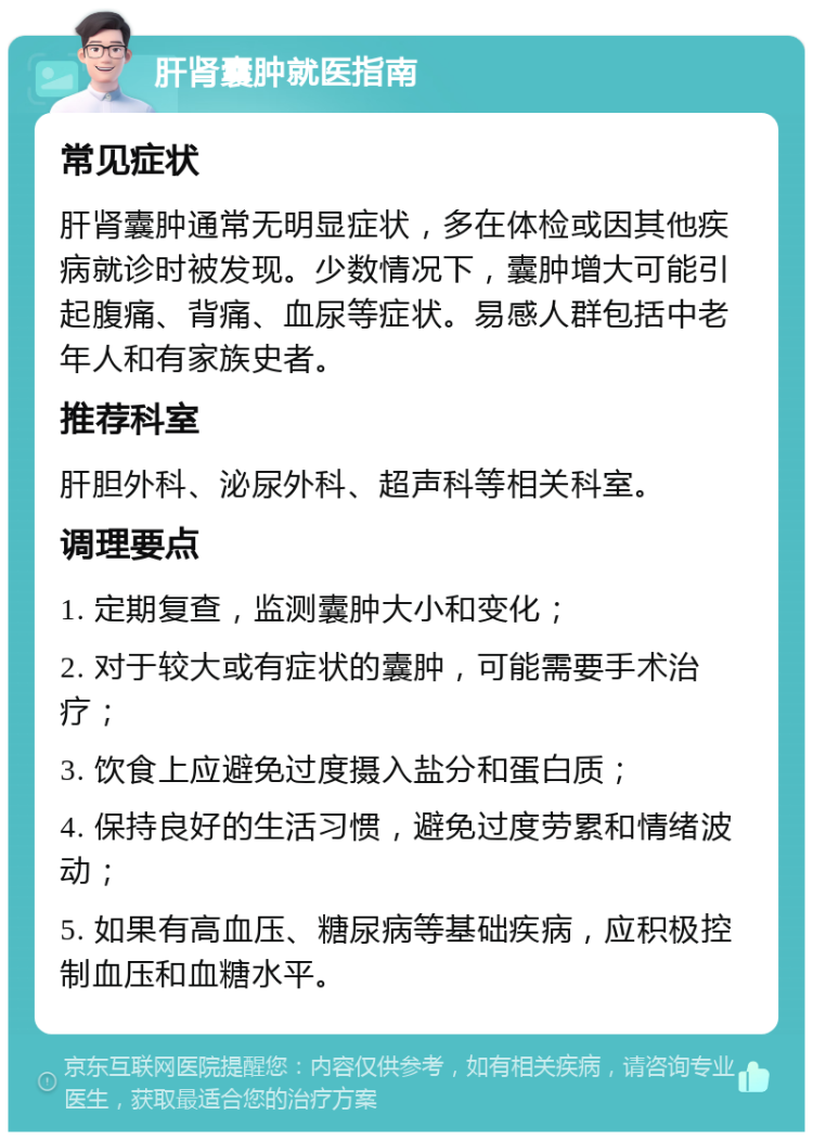 肝肾囊肿就医指南 常见症状 肝肾囊肿通常无明显症状，多在体检或因其他疾病就诊时被发现。少数情况下，囊肿增大可能引起腹痛、背痛、血尿等症状。易感人群包括中老年人和有家族史者。 推荐科室 肝胆外科、泌尿外科、超声科等相关科室。 调理要点 1. 定期复查，监测囊肿大小和变化； 2. 对于较大或有症状的囊肿，可能需要手术治疗； 3. 饮食上应避免过度摄入盐分和蛋白质； 4. 保持良好的生活习惯，避免过度劳累和情绪波动； 5. 如果有高血压、糖尿病等基础疾病，应积极控制血压和血糖水平。