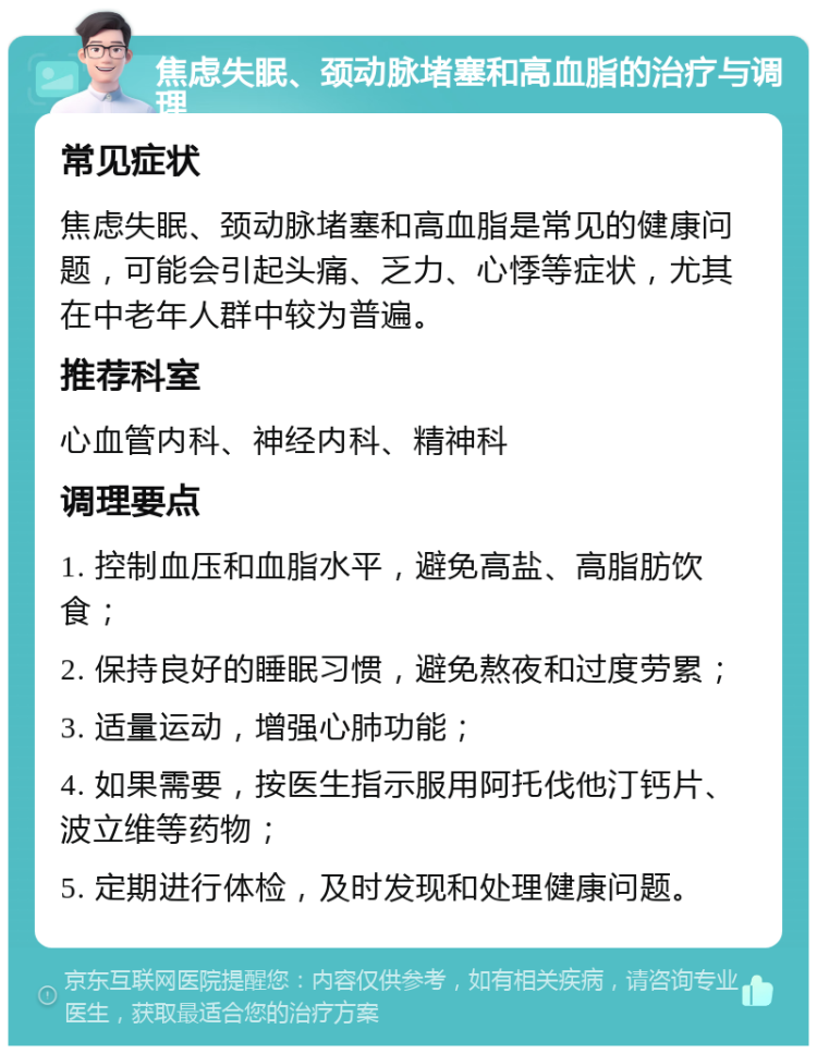 焦虑失眠、颈动脉堵塞和高血脂的治疗与调理 常见症状 焦虑失眠、颈动脉堵塞和高血脂是常见的健康问题，可能会引起头痛、乏力、心悸等症状，尤其在中老年人群中较为普遍。 推荐科室 心血管内科、神经内科、精神科 调理要点 1. 控制血压和血脂水平，避免高盐、高脂肪饮食； 2. 保持良好的睡眠习惯，避免熬夜和过度劳累； 3. 适量运动，增强心肺功能； 4. 如果需要，按医生指示服用阿托伐他汀钙片、波立维等药物； 5. 定期进行体检，及时发现和处理健康问题。