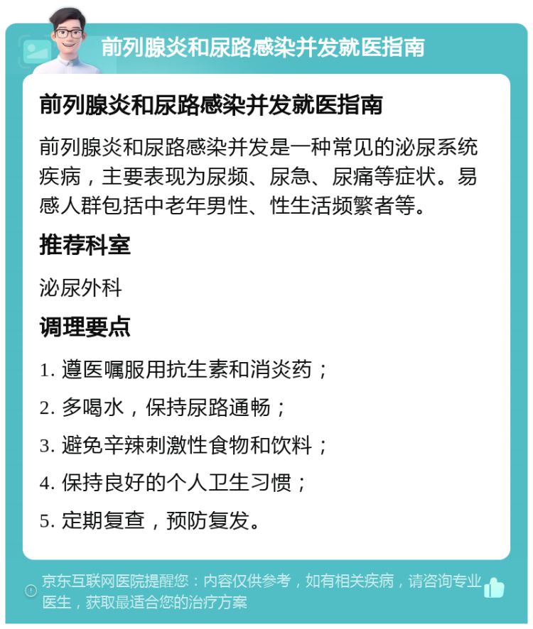 前列腺炎和尿路感染并发就医指南 前列腺炎和尿路感染并发就医指南 前列腺炎和尿路感染并发是一种常见的泌尿系统疾病，主要表现为尿频、尿急、尿痛等症状。易感人群包括中老年男性、性生活频繁者等。 推荐科室 泌尿外科 调理要点 1. 遵医嘱服用抗生素和消炎药； 2. 多喝水，保持尿路通畅； 3. 避免辛辣刺激性食物和饮料； 4. 保持良好的个人卫生习惯； 5. 定期复查，预防复发。