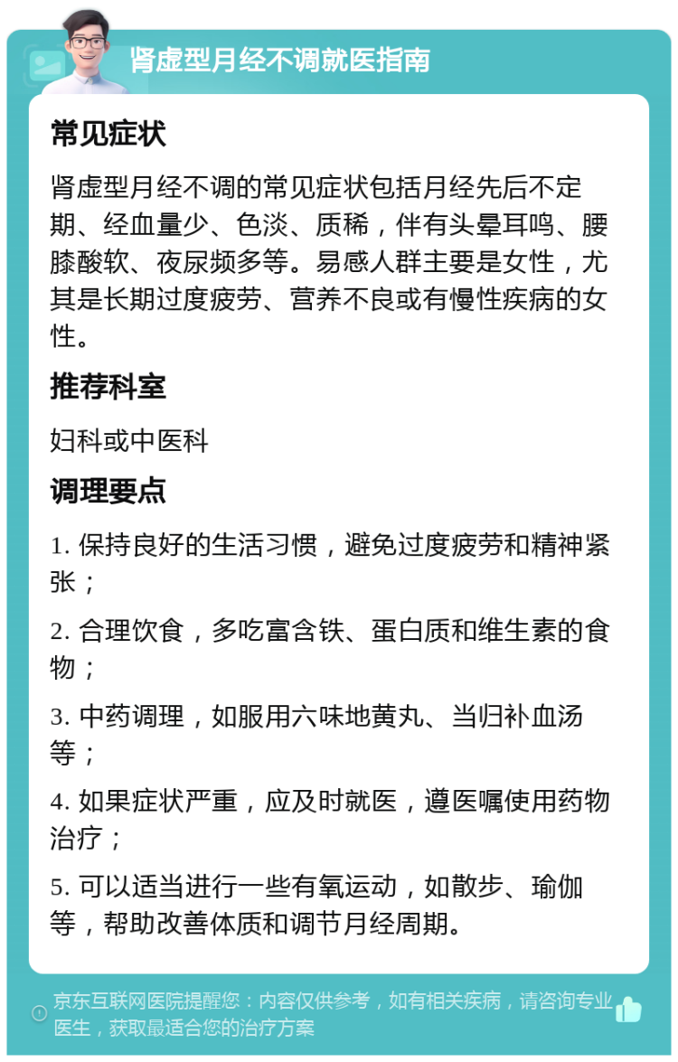 肾虚型月经不调就医指南 常见症状 肾虚型月经不调的常见症状包括月经先后不定期、经血量少、色淡、质稀，伴有头晕耳鸣、腰膝酸软、夜尿频多等。易感人群主要是女性，尤其是长期过度疲劳、营养不良或有慢性疾病的女性。 推荐科室 妇科或中医科 调理要点 1. 保持良好的生活习惯，避免过度疲劳和精神紧张； 2. 合理饮食，多吃富含铁、蛋白质和维生素的食物； 3. 中药调理，如服用六味地黄丸、当归补血汤等； 4. 如果症状严重，应及时就医，遵医嘱使用药物治疗； 5. 可以适当进行一些有氧运动，如散步、瑜伽等，帮助改善体质和调节月经周期。