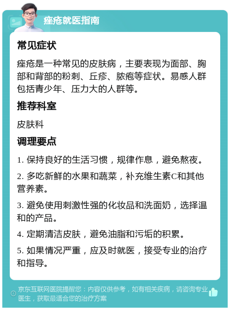 痤疮就医指南 常见症状 痤疮是一种常见的皮肤病，主要表现为面部、胸部和背部的粉刺、丘疹、脓疱等症状。易感人群包括青少年、压力大的人群等。 推荐科室 皮肤科 调理要点 1. 保持良好的生活习惯，规律作息，避免熬夜。 2. 多吃新鲜的水果和蔬菜，补充维生素C和其他营养素。 3. 避免使用刺激性强的化妆品和洗面奶，选择温和的产品。 4. 定期清洁皮肤，避免油脂和污垢的积累。 5. 如果情况严重，应及时就医，接受专业的治疗和指导。