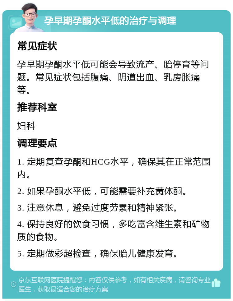 孕早期孕酮水平低的治疗与调理 常见症状 孕早期孕酮水平低可能会导致流产、胎停育等问题。常见症状包括腹痛、阴道出血、乳房胀痛等。 推荐科室 妇科 调理要点 1. 定期复查孕酮和HCG水平，确保其在正常范围内。 2. 如果孕酮水平低，可能需要补充黄体酮。 3. 注意休息，避免过度劳累和精神紧张。 4. 保持良好的饮食习惯，多吃富含维生素和矿物质的食物。 5. 定期做彩超检查，确保胎儿健康发育。