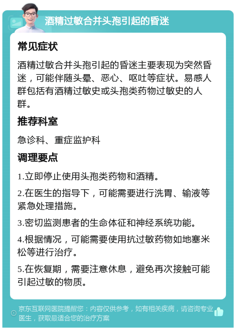 酒精过敏合并头孢引起的昏迷 常见症状 酒精过敏合并头孢引起的昏迷主要表现为突然昏迷，可能伴随头晕、恶心、呕吐等症状。易感人群包括有酒精过敏史或头孢类药物过敏史的人群。 推荐科室 急诊科、重症监护科 调理要点 1.立即停止使用头孢类药物和酒精。 2.在医生的指导下，可能需要进行洗胃、输液等紧急处理措施。 3.密切监测患者的生命体征和神经系统功能。 4.根据情况，可能需要使用抗过敏药物如地塞米松等进行治疗。 5.在恢复期，需要注意休息，避免再次接触可能引起过敏的物质。