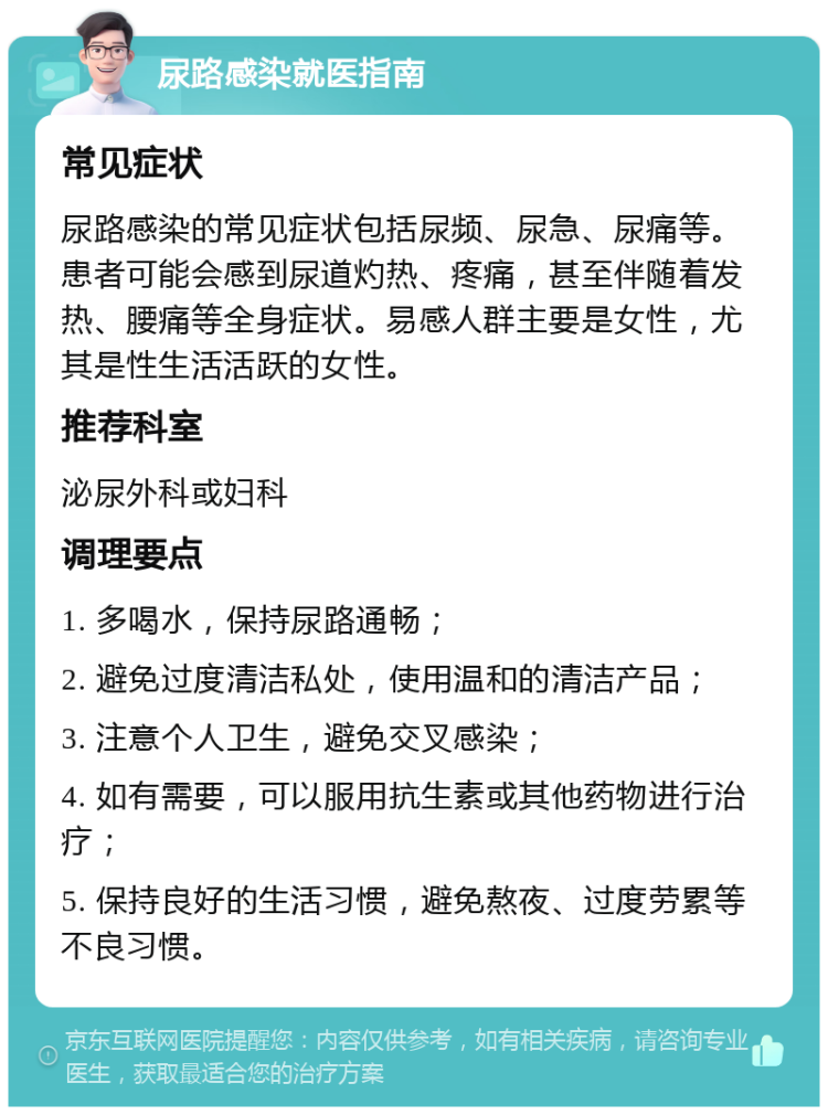 尿路感染就医指南 常见症状 尿路感染的常见症状包括尿频、尿急、尿痛等。患者可能会感到尿道灼热、疼痛，甚至伴随着发热、腰痛等全身症状。易感人群主要是女性，尤其是性生活活跃的女性。 推荐科室 泌尿外科或妇科 调理要点 1. 多喝水，保持尿路通畅； 2. 避免过度清洁私处，使用温和的清洁产品； 3. 注意个人卫生，避免交叉感染； 4. 如有需要，可以服用抗生素或其他药物进行治疗； 5. 保持良好的生活习惯，避免熬夜、过度劳累等不良习惯。