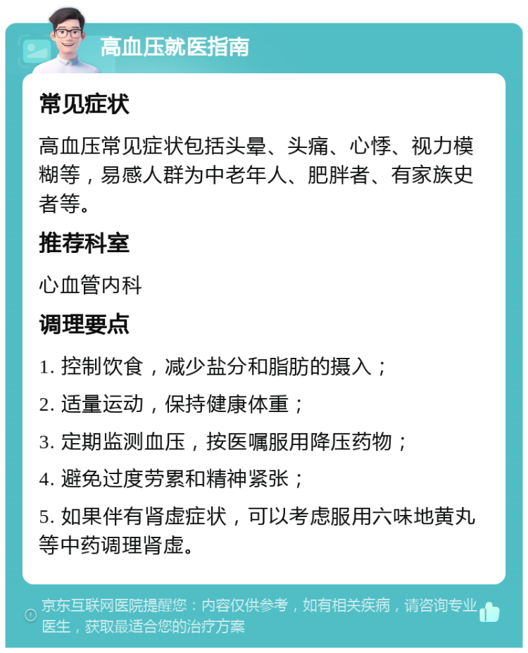 高血压就医指南 常见症状 高血压常见症状包括头晕、头痛、心悸、视力模糊等，易感人群为中老年人、肥胖者、有家族史者等。 推荐科室 心血管内科 调理要点 1. 控制饮食，减少盐分和脂肪的摄入； 2. 适量运动，保持健康体重； 3. 定期监测血压，按医嘱服用降压药物； 4. 避免过度劳累和精神紧张； 5. 如果伴有肾虚症状，可以考虑服用六味地黄丸等中药调理肾虚。