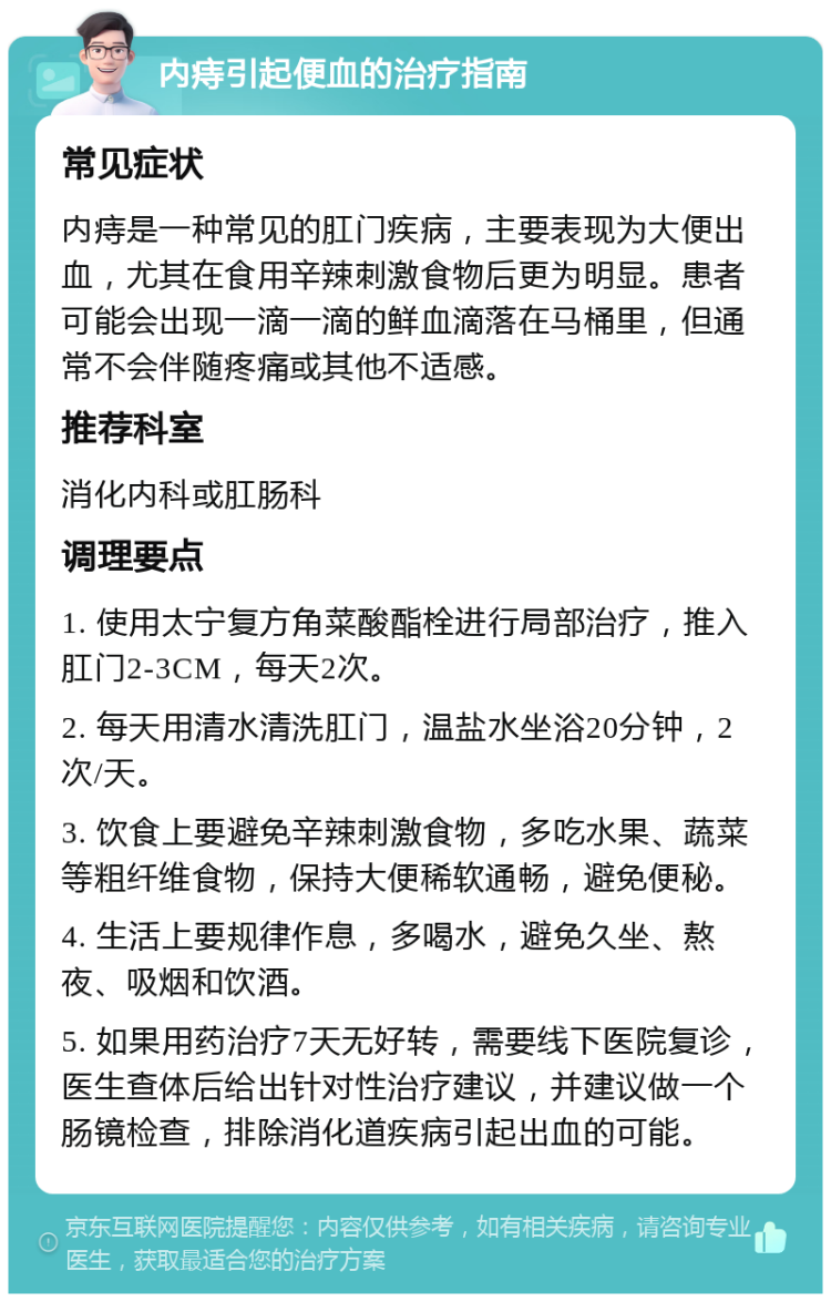 内痔引起便血的治疗指南 常见症状 内痔是一种常见的肛门疾病，主要表现为大便出血，尤其在食用辛辣刺激食物后更为明显。患者可能会出现一滴一滴的鲜血滴落在马桶里，但通常不会伴随疼痛或其他不适感。 推荐科室 消化内科或肛肠科 调理要点 1. 使用太宁复方角菜酸酯栓进行局部治疗，推入肛门2-3CM，每天2次。 2. 每天用清水清洗肛门，温盐水坐浴20分钟，2次/天。 3. 饮食上要避免辛辣刺激食物，多吃水果、蔬菜等粗纤维食物，保持大便稀软通畅，避免便秘。 4. 生活上要规律作息，多喝水，避免久坐、熬夜、吸烟和饮酒。 5. 如果用药治疗7天无好转，需要线下医院复诊，医生查体后给出针对性治疗建议，并建议做一个肠镜检查，排除消化道疾病引起出血的可能。