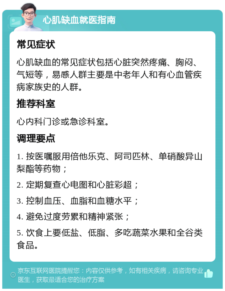 心肌缺血就医指南 常见症状 心肌缺血的常见症状包括心脏突然疼痛、胸闷、气短等，易感人群主要是中老年人和有心血管疾病家族史的人群。 推荐科室 心内科门诊或急诊科室。 调理要点 1. 按医嘱服用倍他乐克、阿司匹林、单硝酸异山梨酯等药物； 2. 定期复查心电图和心脏彩超； 3. 控制血压、血脂和血糖水平； 4. 避免过度劳累和精神紧张； 5. 饮食上要低盐、低脂、多吃蔬菜水果和全谷类食品。