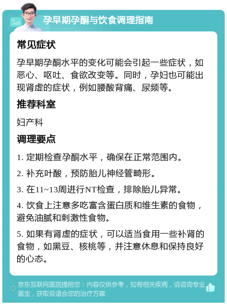 孕早期孕酮与饮食调理指南 常见症状 孕早期孕酮水平的变化可能会引起一些症状，如恶心、呕吐、食欲改变等。同时，孕妇也可能出现肾虚的症状，例如腰酸背痛、尿频等。 推荐科室 妇产科 调理要点 1. 定期检查孕酮水平，确保在正常范围内。 2. 补充叶酸，预防胎儿神经管畸形。 3. 在11~13周进行NT检查，排除胎儿异常。 4. 饮食上注意多吃富含蛋白质和维生素的食物，避免油腻和刺激性食物。 5. 如果有肾虚的症状，可以适当食用一些补肾的食物，如黑豆、核桃等，并注意休息和保持良好的心态。