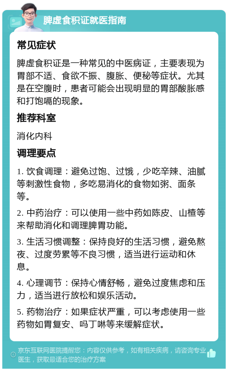 脾虚食积证就医指南 常见症状 脾虚食积证是一种常见的中医病证，主要表现为胃部不适、食欲不振、腹胀、便秘等症状。尤其是在空腹时，患者可能会出现明显的胃部酸胀感和打饱嗝的现象。 推荐科室 消化内科 调理要点 1. 饮食调理：避免过饱、过饿，少吃辛辣、油腻等刺激性食物，多吃易消化的食物如粥、面条等。 2. 中药治疗：可以使用一些中药如陈皮、山楂等来帮助消化和调理脾胃功能。 3. 生活习惯调整：保持良好的生活习惯，避免熬夜、过度劳累等不良习惯，适当进行运动和休息。 4. 心理调节：保持心情舒畅，避免过度焦虑和压力，适当进行放松和娱乐活动。 5. 药物治疗：如果症状严重，可以考虑使用一些药物如胃复安、吗丁啉等来缓解症状。