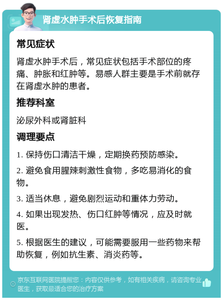 肾虚水肿手术后恢复指南 常见症状 肾虚水肿手术后，常见症状包括手术部位的疼痛、肿胀和红肿等。易感人群主要是手术前就存在肾虚水肿的患者。 推荐科室 泌尿外科或肾脏科 调理要点 1. 保持伤口清洁干燥，定期换药预防感染。 2. 避免食用腥辣刺激性食物，多吃易消化的食物。 3. 适当休息，避免剧烈运动和重体力劳动。 4. 如果出现发热、伤口红肿等情况，应及时就医。 5. 根据医生的建议，可能需要服用一些药物来帮助恢复，例如抗生素、消炎药等。