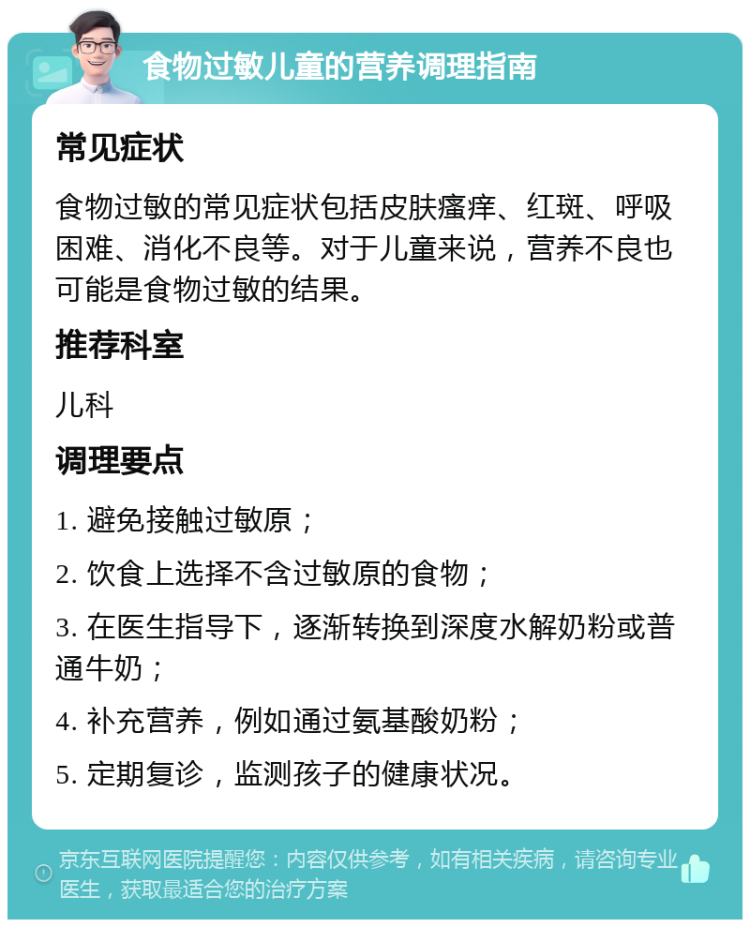 食物过敏儿童的营养调理指南 常见症状 食物过敏的常见症状包括皮肤瘙痒、红斑、呼吸困难、消化不良等。对于儿童来说，营养不良也可能是食物过敏的结果。 推荐科室 儿科 调理要点 1. 避免接触过敏原； 2. 饮食上选择不含过敏原的食物； 3. 在医生指导下，逐渐转换到深度水解奶粉或普通牛奶； 4. 补充营养，例如通过氨基酸奶粉； 5. 定期复诊，监测孩子的健康状况。