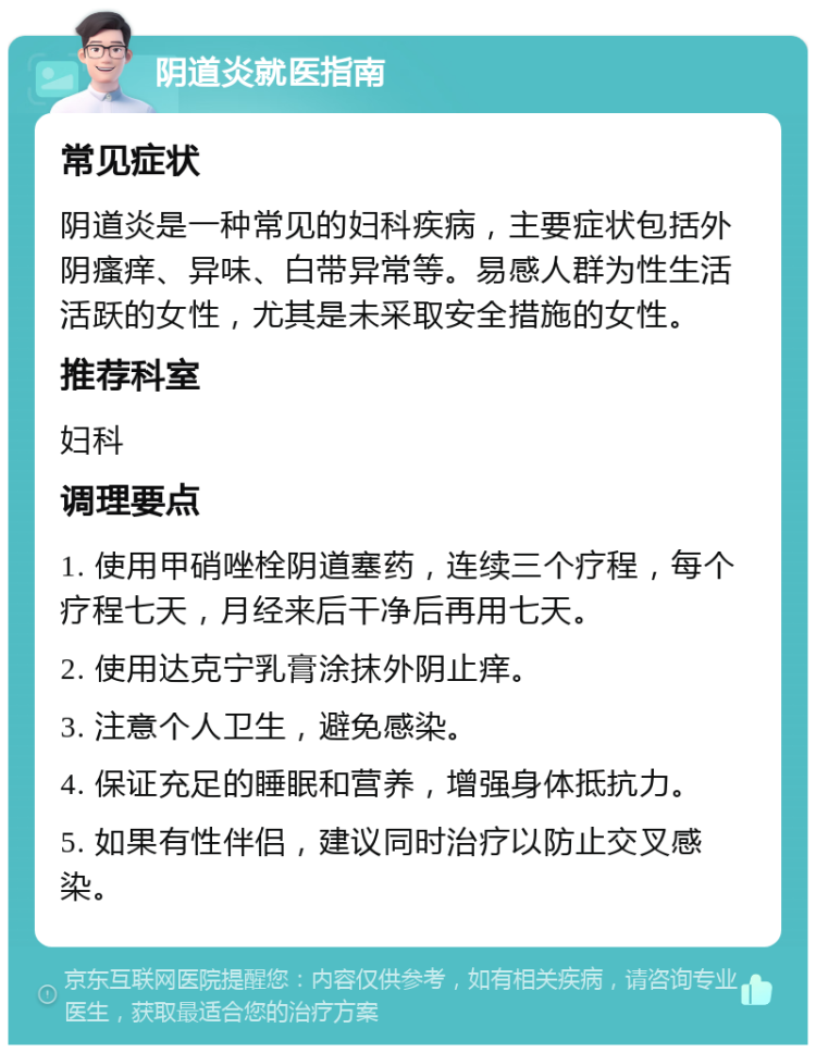 阴道炎就医指南 常见症状 阴道炎是一种常见的妇科疾病，主要症状包括外阴瘙痒、异味、白带异常等。易感人群为性生活活跃的女性，尤其是未采取安全措施的女性。 推荐科室 妇科 调理要点 1. 使用甲硝唑栓阴道塞药，连续三个疗程，每个疗程七天，月经来后干净后再用七天。 2. 使用达克宁乳膏涂抹外阴止痒。 3. 注意个人卫生，避免感染。 4. 保证充足的睡眠和营养，增强身体抵抗力。 5. 如果有性伴侣，建议同时治疗以防止交叉感染。