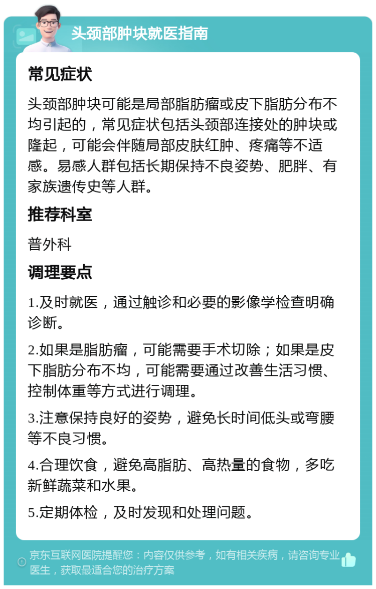 头颈部肿块就医指南 常见症状 头颈部肿块可能是局部脂肪瘤或皮下脂肪分布不均引起的，常见症状包括头颈部连接处的肿块或隆起，可能会伴随局部皮肤红肿、疼痛等不适感。易感人群包括长期保持不良姿势、肥胖、有家族遗传史等人群。 推荐科室 普外科 调理要点 1.及时就医，通过触诊和必要的影像学检查明确诊断。 2.如果是脂肪瘤，可能需要手术切除；如果是皮下脂肪分布不均，可能需要通过改善生活习惯、控制体重等方式进行调理。 3.注意保持良好的姿势，避免长时间低头或弯腰等不良习惯。 4.合理饮食，避免高脂肪、高热量的食物，多吃新鲜蔬菜和水果。 5.定期体检，及时发现和处理问题。