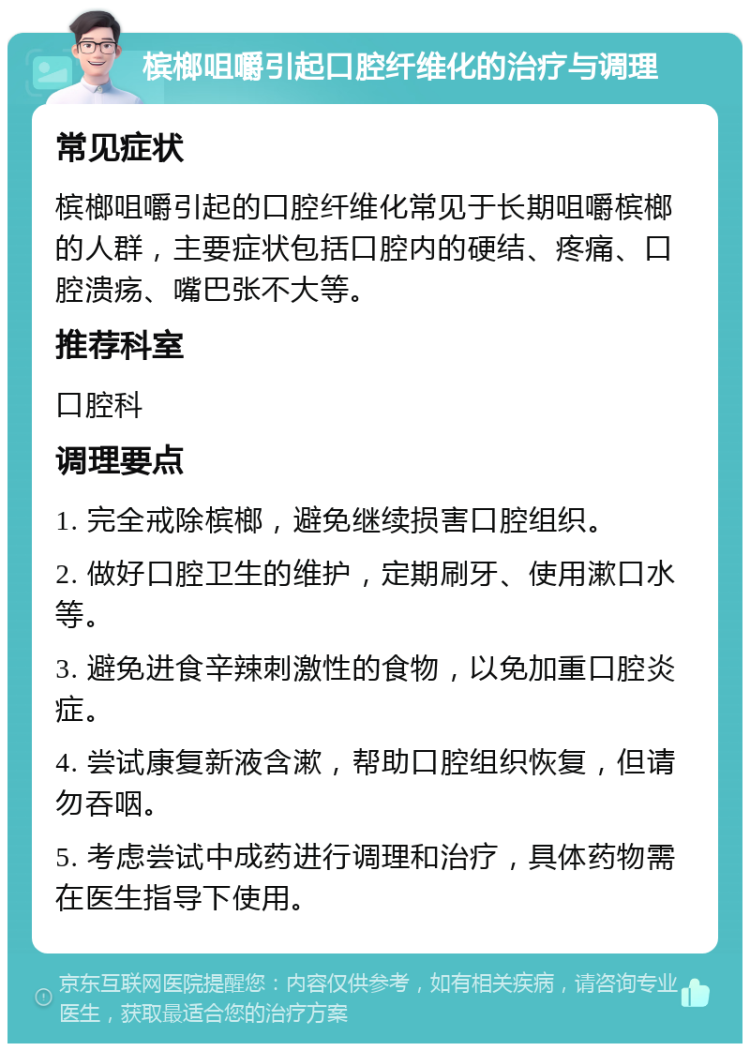 槟榔咀嚼引起口腔纤维化的治疗与调理 常见症状 槟榔咀嚼引起的口腔纤维化常见于长期咀嚼槟榔的人群，主要症状包括口腔内的硬结、疼痛、口腔溃疡、嘴巴张不大等。 推荐科室 口腔科 调理要点 1. 完全戒除槟榔，避免继续损害口腔组织。 2. 做好口腔卫生的维护，定期刷牙、使用漱口水等。 3. 避免进食辛辣刺激性的食物，以免加重口腔炎症。 4. 尝试康复新液含漱，帮助口腔组织恢复，但请勿吞咽。 5. 考虑尝试中成药进行调理和治疗，具体药物需在医生指导下使用。