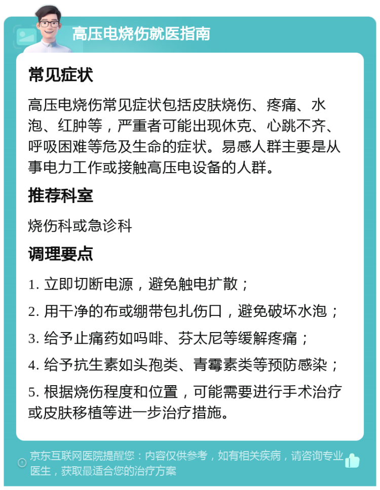 高压电烧伤就医指南 常见症状 高压电烧伤常见症状包括皮肤烧伤、疼痛、水泡、红肿等，严重者可能出现休克、心跳不齐、呼吸困难等危及生命的症状。易感人群主要是从事电力工作或接触高压电设备的人群。 推荐科室 烧伤科或急诊科 调理要点 1. 立即切断电源，避免触电扩散； 2. 用干净的布或绷带包扎伤口，避免破坏水泡； 3. 给予止痛药如吗啡、芬太尼等缓解疼痛； 4. 给予抗生素如头孢类、青霉素类等预防感染； 5. 根据烧伤程度和位置，可能需要进行手术治疗或皮肤移植等进一步治疗措施。