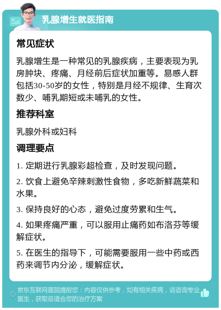 乳腺增生就医指南 常见症状 乳腺增生是一种常见的乳腺疾病，主要表现为乳房肿块、疼痛、月经前后症状加重等。易感人群包括30-50岁的女性，特别是月经不规律、生育次数少、哺乳期短或未哺乳的女性。 推荐科室 乳腺外科或妇科 调理要点 1. 定期进行乳腺彩超检查，及时发现问题。 2. 饮食上避免辛辣刺激性食物，多吃新鲜蔬菜和水果。 3. 保持良好的心态，避免过度劳累和生气。 4. 如果疼痛严重，可以服用止痛药如布洛芬等缓解症状。 5. 在医生的指导下，可能需要服用一些中药或西药来调节内分泌，缓解症状。