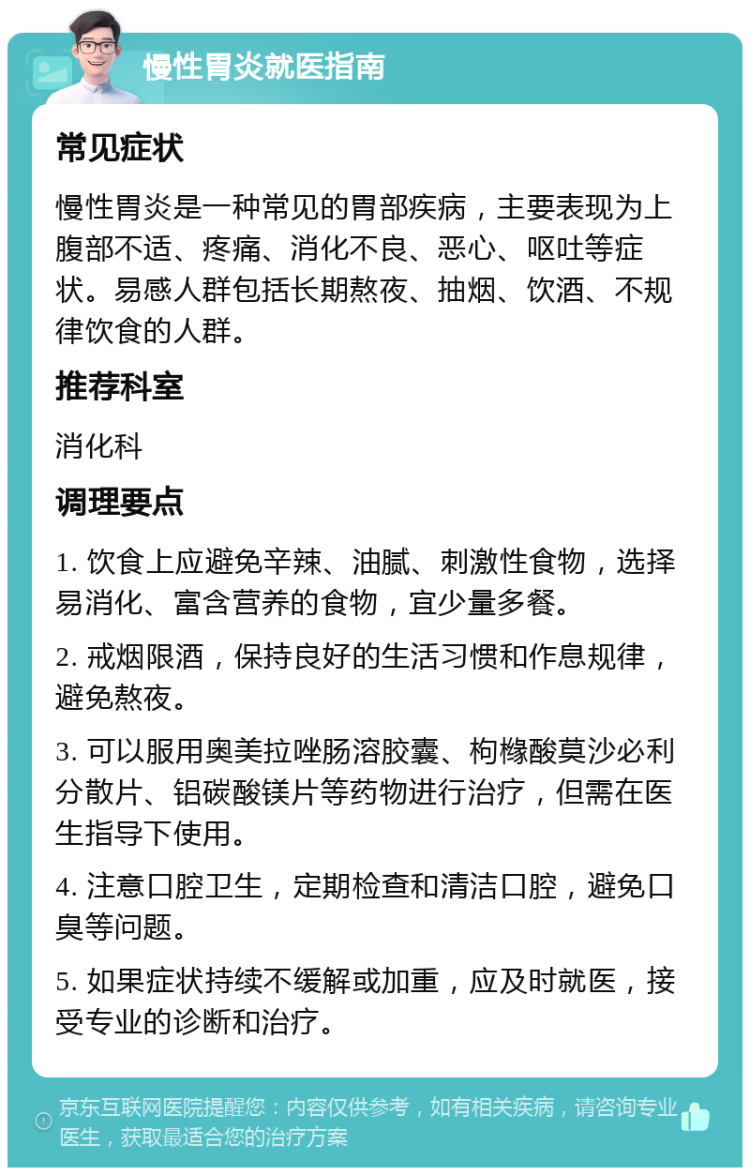 慢性胃炎就医指南 常见症状 慢性胃炎是一种常见的胃部疾病，主要表现为上腹部不适、疼痛、消化不良、恶心、呕吐等症状。易感人群包括长期熬夜、抽烟、饮酒、不规律饮食的人群。 推荐科室 消化科 调理要点 1. 饮食上应避免辛辣、油腻、刺激性食物，选择易消化、富含营养的食物，宜少量多餐。 2. 戒烟限酒，保持良好的生活习惯和作息规律，避免熬夜。 3. 可以服用奥美拉唑肠溶胶囊、枸橼酸莫沙必利分散片、铝碳酸镁片等药物进行治疗，但需在医生指导下使用。 4. 注意口腔卫生，定期检查和清洁口腔，避免口臭等问题。 5. 如果症状持续不缓解或加重，应及时就医，接受专业的诊断和治疗。