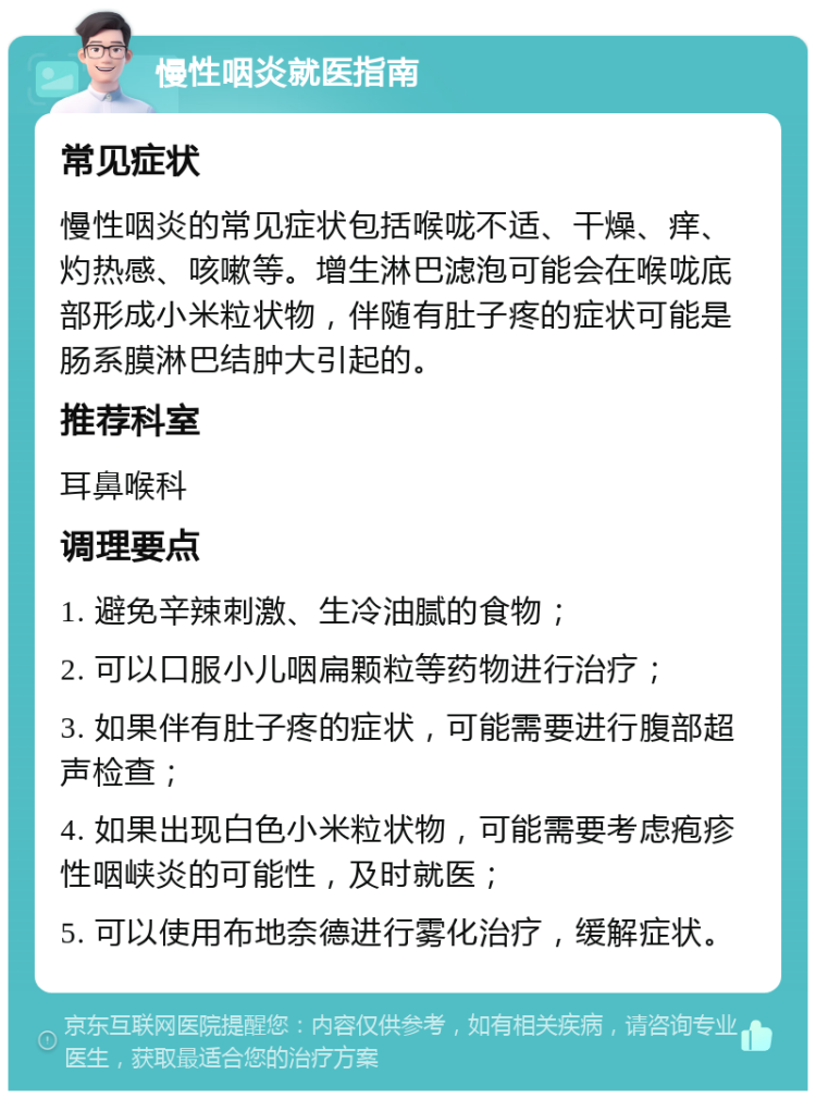 慢性咽炎就医指南 常见症状 慢性咽炎的常见症状包括喉咙不适、干燥、痒、灼热感、咳嗽等。增生淋巴滤泡可能会在喉咙底部形成小米粒状物，伴随有肚子疼的症状可能是肠系膜淋巴结肿大引起的。 推荐科室 耳鼻喉科 调理要点 1. 避免辛辣刺激、生冷油腻的食物； 2. 可以口服小儿咽扁颗粒等药物进行治疗； 3. 如果伴有肚子疼的症状，可能需要进行腹部超声检查； 4. 如果出现白色小米粒状物，可能需要考虑疱疹性咽峡炎的可能性，及时就医； 5. 可以使用布地奈德进行雾化治疗，缓解症状。