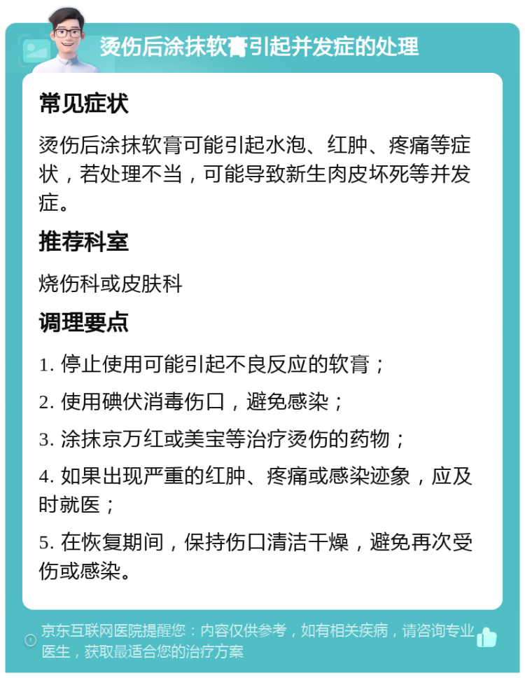 烫伤后涂抹软膏引起并发症的处理 常见症状 烫伤后涂抹软膏可能引起水泡、红肿、疼痛等症状，若处理不当，可能导致新生肉皮坏死等并发症。 推荐科室 烧伤科或皮肤科 调理要点 1. 停止使用可能引起不良反应的软膏； 2. 使用碘伏消毒伤口，避免感染； 3. 涂抹京万红或美宝等治疗烫伤的药物； 4. 如果出现严重的红肿、疼痛或感染迹象，应及时就医； 5. 在恢复期间，保持伤口清洁干燥，避免再次受伤或感染。