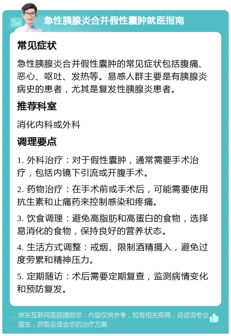 急性胰腺炎合并假性囊肿就医指南 常见症状 急性胰腺炎合并假性囊肿的常见症状包括腹痛、恶心、呕吐、发热等。易感人群主要是有胰腺炎病史的患者，尤其是复发性胰腺炎患者。 推荐科室 消化内科或外科 调理要点 1. 外科治疗：对于假性囊肿，通常需要手术治疗，包括内镜下引流或开腹手术。 2. 药物治疗：在手术前或手术后，可能需要使用抗生素和止痛药来控制感染和疼痛。 3. 饮食调理：避免高脂肪和高蛋白的食物，选择易消化的食物，保持良好的营养状态。 4. 生活方式调整：戒烟、限制酒精摄入，避免过度劳累和精神压力。 5. 定期随访：术后需要定期复查，监测病情变化和预防复发。