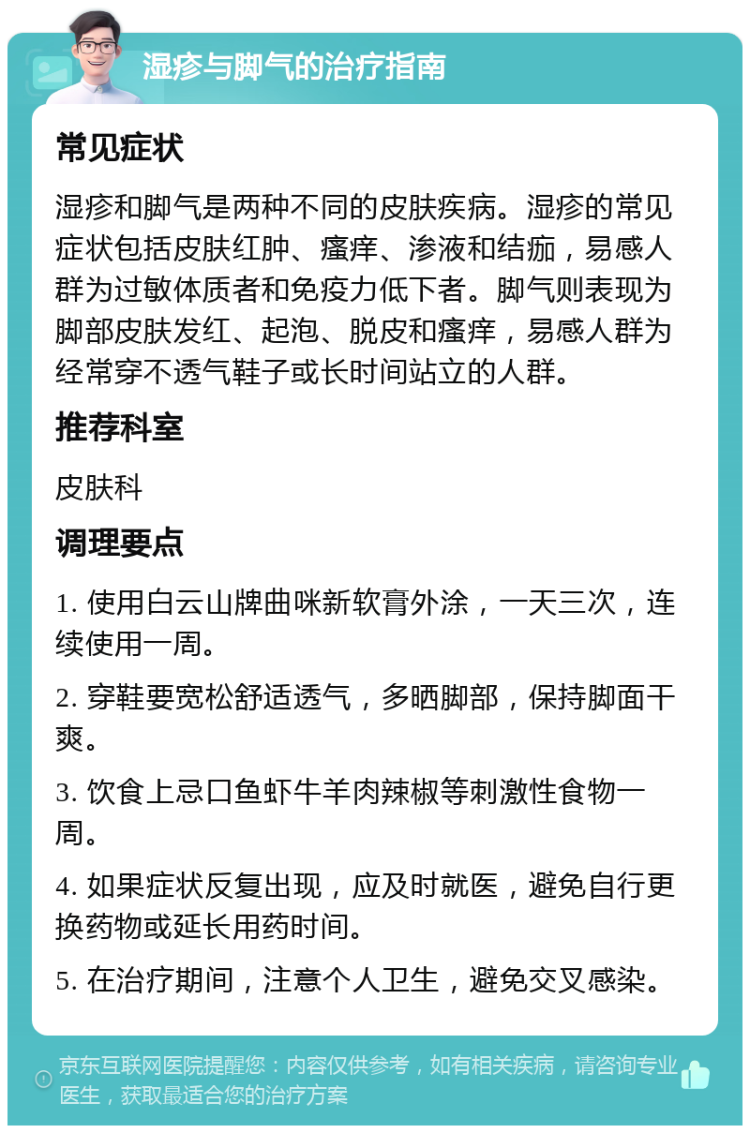 湿疹与脚气的治疗指南 常见症状 湿疹和脚气是两种不同的皮肤疾病。湿疹的常见症状包括皮肤红肿、瘙痒、渗液和结痂，易感人群为过敏体质者和免疫力低下者。脚气则表现为脚部皮肤发红、起泡、脱皮和瘙痒，易感人群为经常穿不透气鞋子或长时间站立的人群。 推荐科室 皮肤科 调理要点 1. 使用白云山牌曲咪新软膏外涂，一天三次，连续使用一周。 2. 穿鞋要宽松舒适透气，多晒脚部，保持脚面干爽。 3. 饮食上忌口鱼虾牛羊肉辣椒等刺激性食物一周。 4. 如果症状反复出现，应及时就医，避免自行更换药物或延长用药时间。 5. 在治疗期间，注意个人卫生，避免交叉感染。