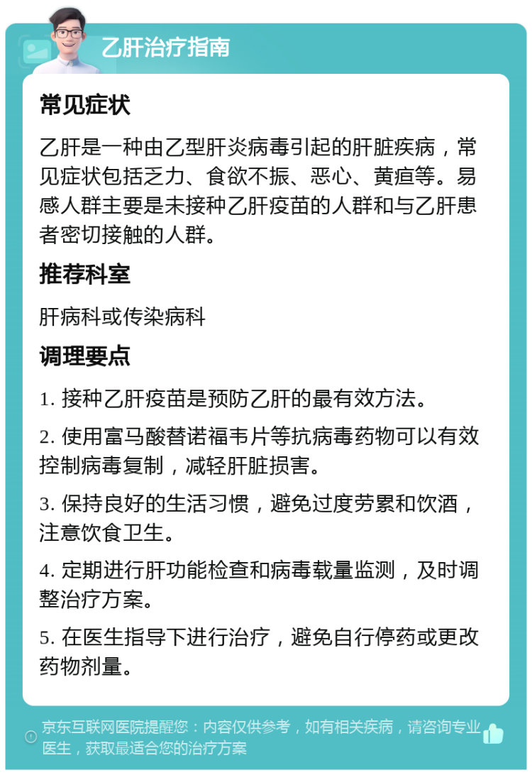 乙肝治疗指南 常见症状 乙肝是一种由乙型肝炎病毒引起的肝脏疾病，常见症状包括乏力、食欲不振、恶心、黄疸等。易感人群主要是未接种乙肝疫苗的人群和与乙肝患者密切接触的人群。 推荐科室 肝病科或传染病科 调理要点 1. 接种乙肝疫苗是预防乙肝的最有效方法。 2. 使用富马酸替诺福韦片等抗病毒药物可以有效控制病毒复制，减轻肝脏损害。 3. 保持良好的生活习惯，避免过度劳累和饮酒，注意饮食卫生。 4. 定期进行肝功能检查和病毒载量监测，及时调整治疗方案。 5. 在医生指导下进行治疗，避免自行停药或更改药物剂量。