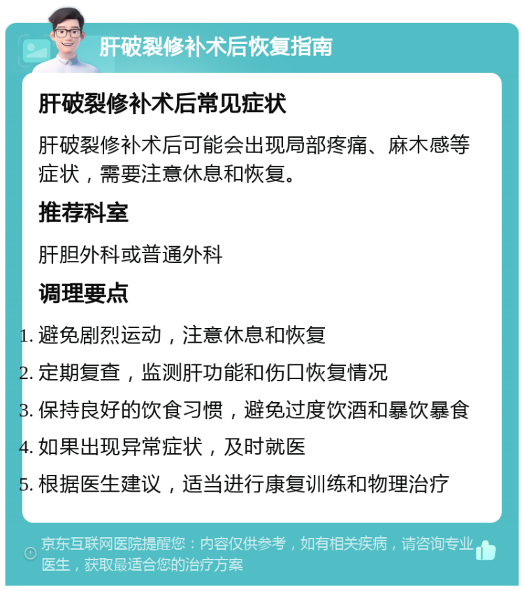 肝破裂修补术后恢复指南 肝破裂修补术后常见症状 肝破裂修补术后可能会出现局部疼痛、麻木感等症状，需要注意休息和恢复。 推荐科室 肝胆外科或普通外科 调理要点 避免剧烈运动，注意休息和恢复 定期复查，监测肝功能和伤口恢复情况 保持良好的饮食习惯，避免过度饮酒和暴饮暴食 如果出现异常症状，及时就医 根据医生建议，适当进行康复训练和物理治疗