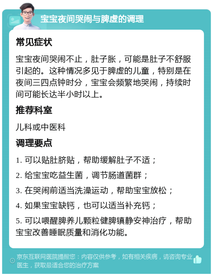 宝宝夜间哭闹与脾虚的调理 常见症状 宝宝夜间哭闹不止，肚子胀，可能是肚子不舒服引起的。这种情况多见于脾虚的儿童，特别是在夜间三四点钟时分，宝宝会频繁地哭闹，持续时间可能长达半小时以上。 推荐科室 儿科或中医科 调理要点 1. 可以贴肚脐贴，帮助缓解肚子不适； 2. 给宝宝吃益生菌，调节肠道菌群； 3. 在哭闹前适当洗澡运动，帮助宝宝放松； 4. 如果宝宝缺钙，也可以适当补充钙； 5. 可以喂醒脾养儿颗粒健脾镇静安神治疗，帮助宝宝改善睡眠质量和消化功能。