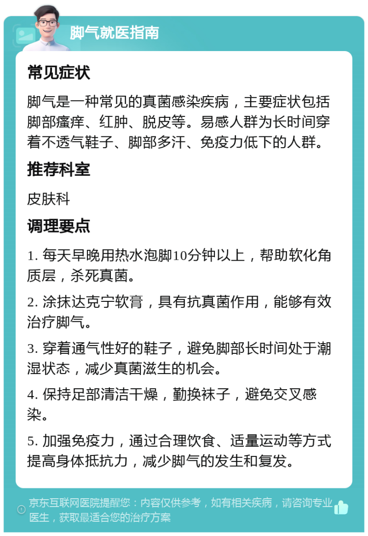 脚气就医指南 常见症状 脚气是一种常见的真菌感染疾病，主要症状包括脚部瘙痒、红肿、脱皮等。易感人群为长时间穿着不透气鞋子、脚部多汗、免疫力低下的人群。 推荐科室 皮肤科 调理要点 1. 每天早晚用热水泡脚10分钟以上，帮助软化角质层，杀死真菌。 2. 涂抹达克宁软膏，具有抗真菌作用，能够有效治疗脚气。 3. 穿着通气性好的鞋子，避免脚部长时间处于潮湿状态，减少真菌滋生的机会。 4. 保持足部清洁干燥，勤换袜子，避免交叉感染。 5. 加强免疫力，通过合理饮食、适量运动等方式提高身体抵抗力，减少脚气的发生和复发。