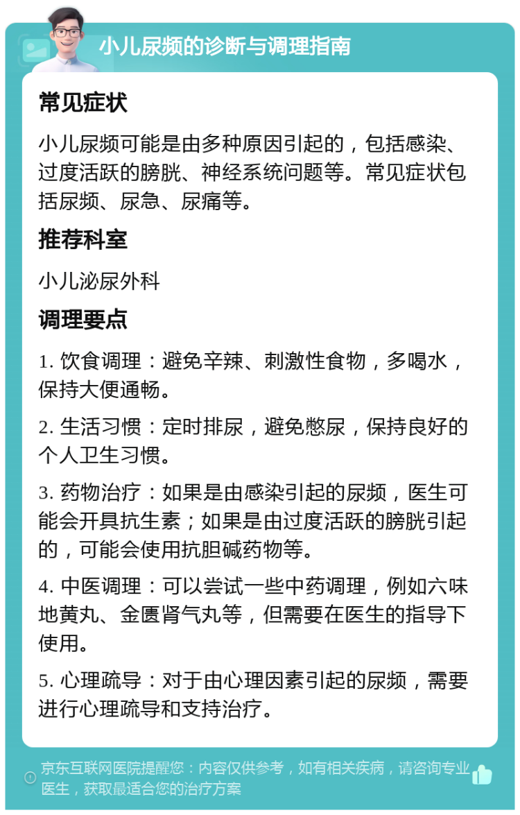 小儿尿频的诊断与调理指南 常见症状 小儿尿频可能是由多种原因引起的，包括感染、过度活跃的膀胱、神经系统问题等。常见症状包括尿频、尿急、尿痛等。 推荐科室 小儿泌尿外科 调理要点 1. 饮食调理：避免辛辣、刺激性食物，多喝水，保持大便通畅。 2. 生活习惯：定时排尿，避免憋尿，保持良好的个人卫生习惯。 3. 药物治疗：如果是由感染引起的尿频，医生可能会开具抗生素；如果是由过度活跃的膀胱引起的，可能会使用抗胆碱药物等。 4. 中医调理：可以尝试一些中药调理，例如六味地黄丸、金匮肾气丸等，但需要在医生的指导下使用。 5. 心理疏导：对于由心理因素引起的尿频，需要进行心理疏导和支持治疗。