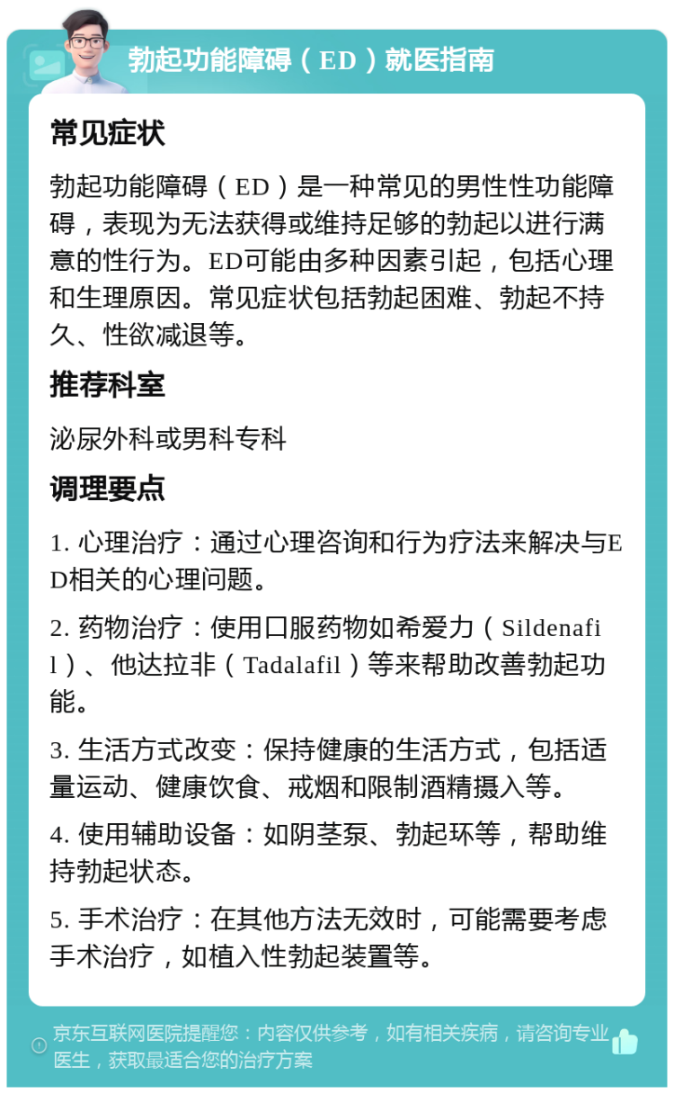 勃起功能障碍（ED）就医指南 常见症状 勃起功能障碍（ED）是一种常见的男性性功能障碍，表现为无法获得或维持足够的勃起以进行满意的性行为。ED可能由多种因素引起，包括心理和生理原因。常见症状包括勃起困难、勃起不持久、性欲减退等。 推荐科室 泌尿外科或男科专科 调理要点 1. 心理治疗：通过心理咨询和行为疗法来解决与ED相关的心理问题。 2. 药物治疗：使用口服药物如希爱力（Sildenafil）、他达拉非（Tadalafil）等来帮助改善勃起功能。 3. 生活方式改变：保持健康的生活方式，包括适量运动、健康饮食、戒烟和限制酒精摄入等。 4. 使用辅助设备：如阴茎泵、勃起环等，帮助维持勃起状态。 5. 手术治疗：在其他方法无效时，可能需要考虑手术治疗，如植入性勃起装置等。