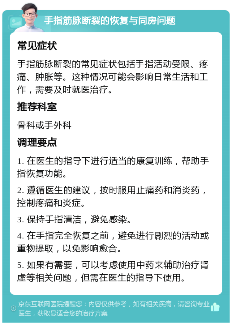 手指筋脉断裂的恢复与同房问题 常见症状 手指筋脉断裂的常见症状包括手指活动受限、疼痛、肿胀等。这种情况可能会影响日常生活和工作，需要及时就医治疗。 推荐科室 骨科或手外科 调理要点 1. 在医生的指导下进行适当的康复训练，帮助手指恢复功能。 2. 遵循医生的建议，按时服用止痛药和消炎药，控制疼痛和炎症。 3. 保持手指清洁，避免感染。 4. 在手指完全恢复之前，避免进行剧烈的活动或重物提取，以免影响愈合。 5. 如果有需要，可以考虑使用中药来辅助治疗肾虚等相关问题，但需在医生的指导下使用。